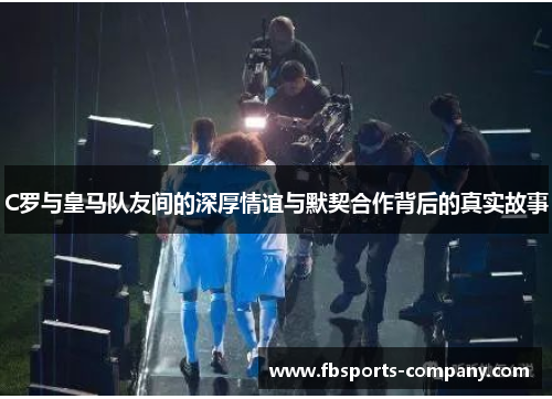 C罗与皇马队友间的深厚情谊与默契合作背后的真实故事