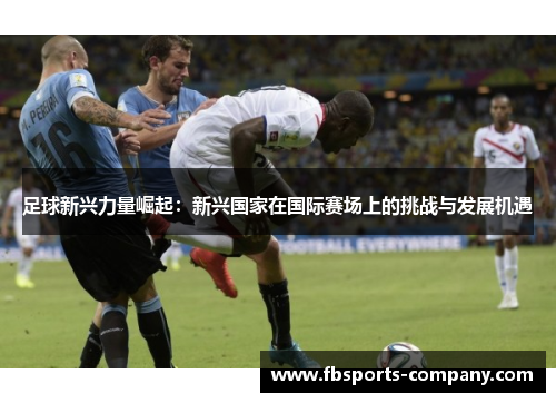 足球新兴力量崛起:新兴国家在国际赛场上的挑战与发展机遇 足球新兴力量崛起:新兴国家在国际赛场上的挑战与发展机遇