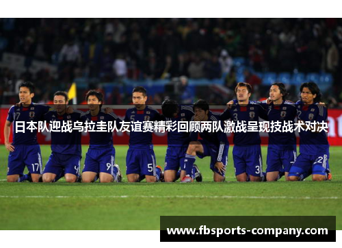 日本队迎战乌拉圭队友谊赛精彩回顾两队激战呈现技战术对决